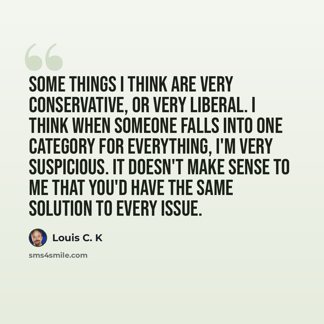 “Some things I think are very conservative, or very liberal. I think when someone falls into one category for everything, I'm very suspicious. It doesn't make sense to me that you'd have the same solution to every issue.” quote by Louis C. K