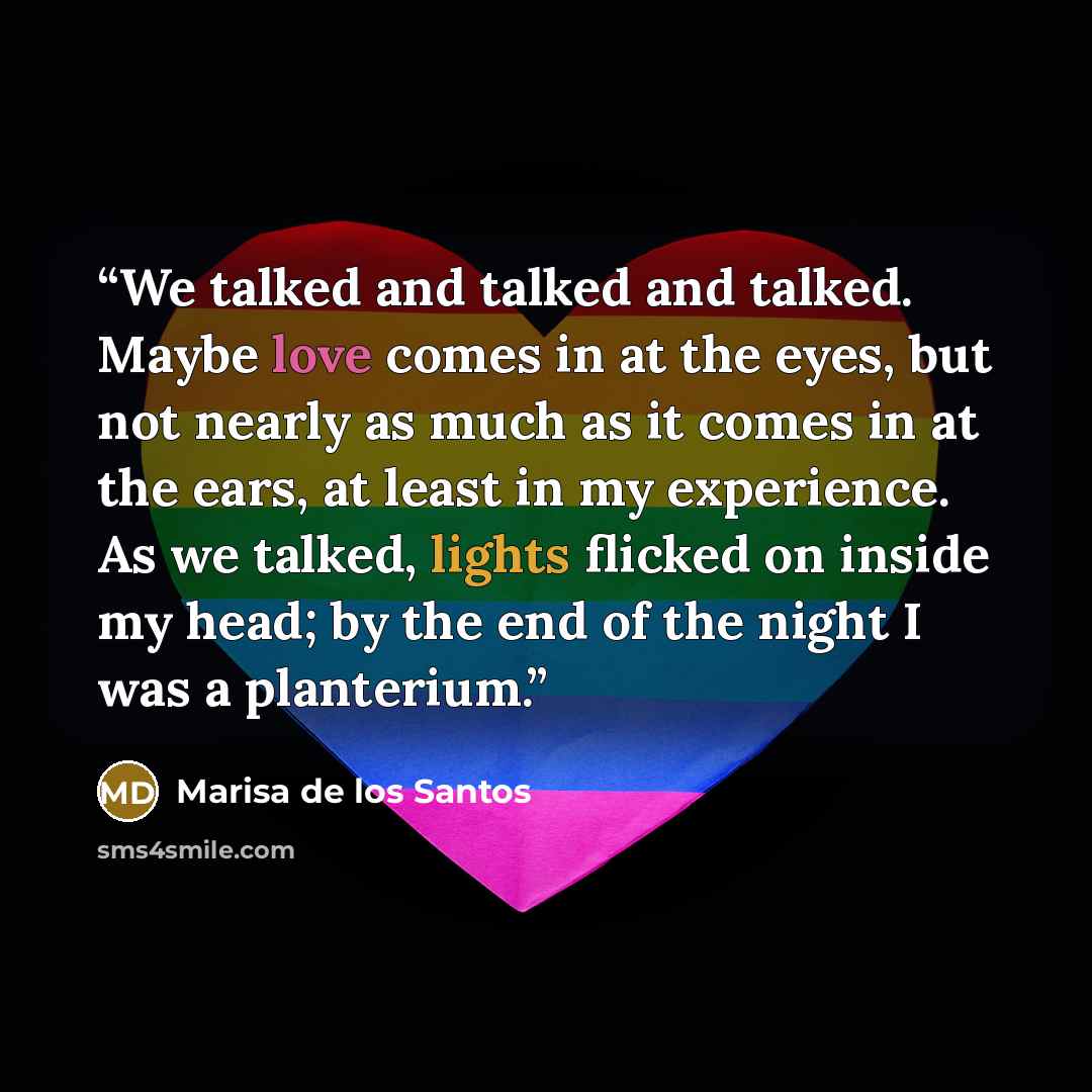“We talked and talked and talked. Maybe love comes in at the eyes, but not nearly as much as it comes in at the ears, at least in my experience. As we talked, lights flicked on inside my head; by the end of the night I was a planterium.” quote by Marisa de los Santos