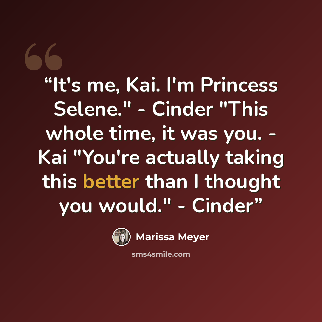 “It's me, Kai. I'm Princess Selene." - Cinder "This whole time, it was you. - Kai "You're actually taking this better than I thought you would." - Cinder” quote by Marissa Meyer
