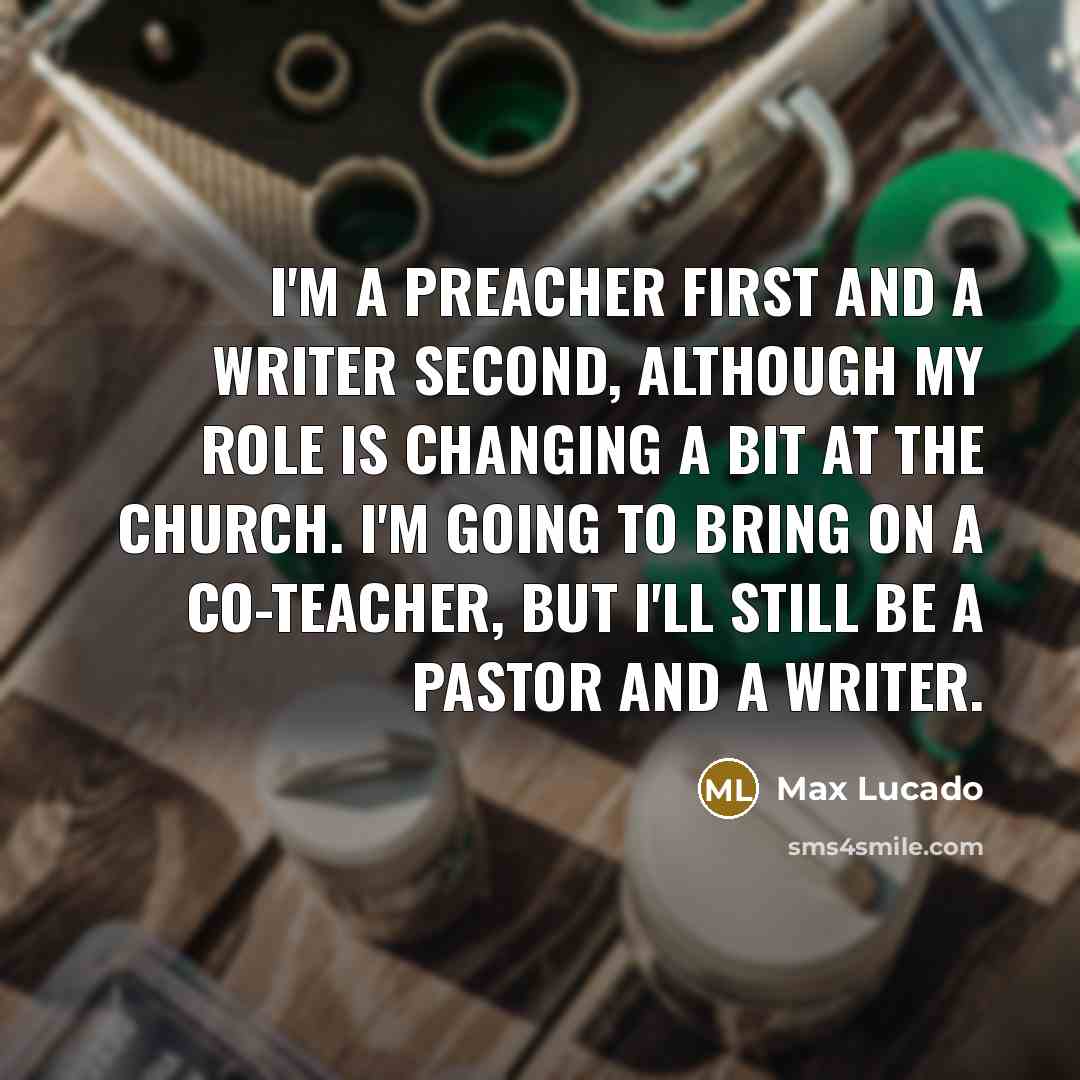 “I'm a preacher first and a writer second, although my role is changing a bit at the church. I'm going to bring on a co-teacher, but I'll still be a pastor and a writer.” quote by Max Lucado