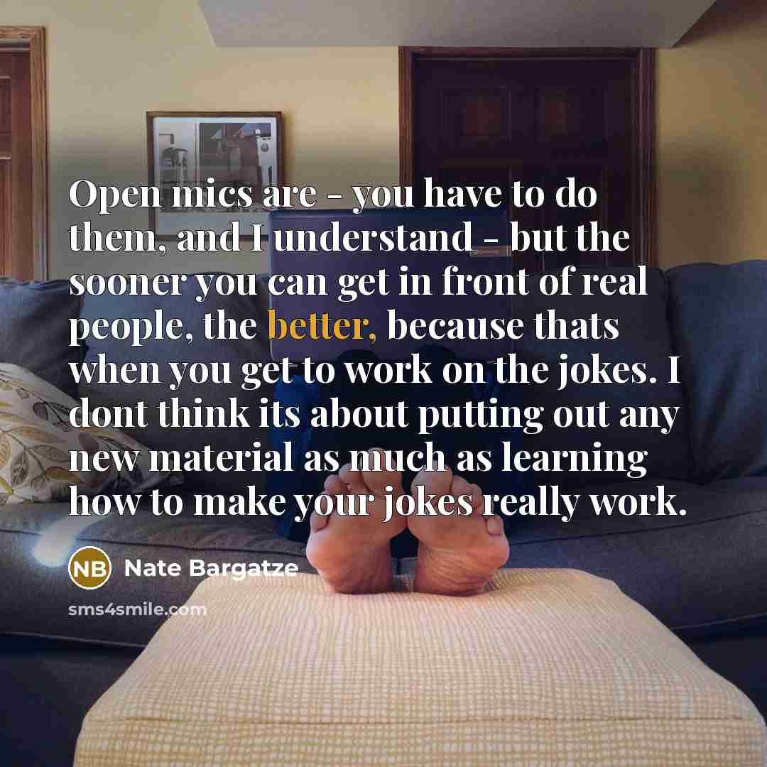 “Open mics are - you have to do them, and I understand - but the sooner you can get in front of real people, the better, because thats when you get to work on the jokes. I dont think its about putting out any new material as much as learning how to make your jokes really work.” quote by Nate Bargatze