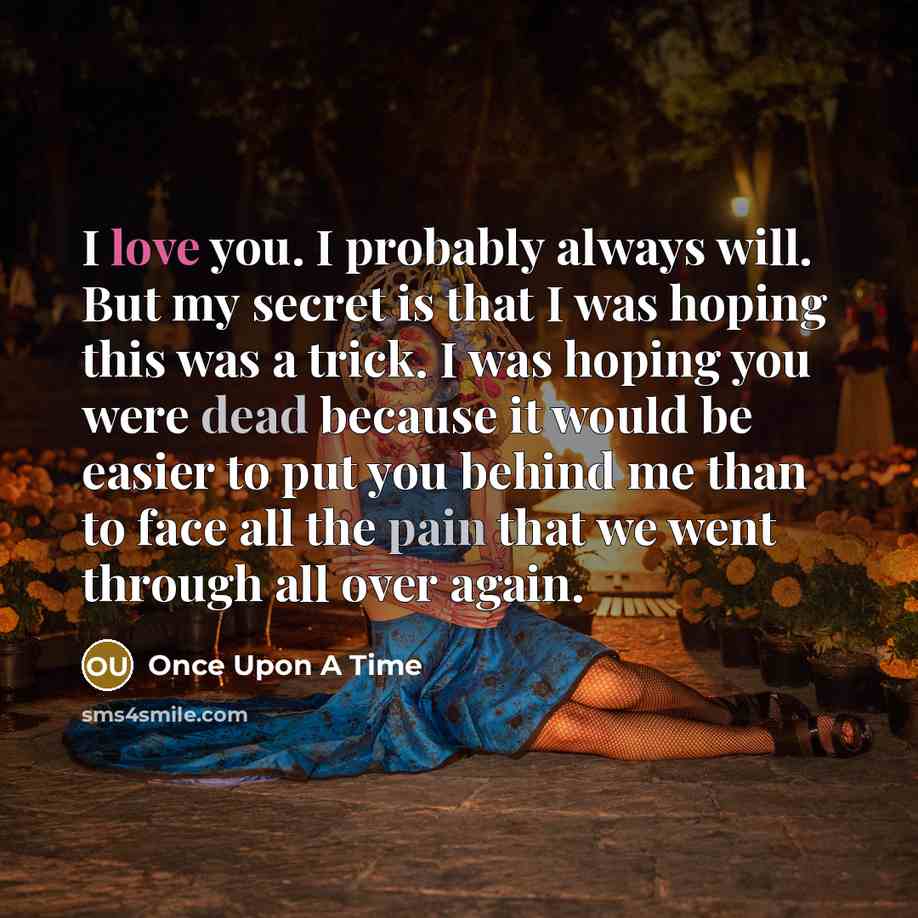 “I love you. I probably always will. But my secret is that I was hoping this was a trick. I was hoping you were dead because it would be easier to put you behind me than to face all the pain that we went through all over again.” quote by Once Upon A Time