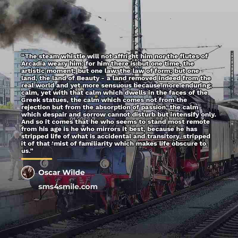 “The steam whistle will not affright him nor the flutes of Arcadia weary him: for him there is but one time, the artistic moment; but one law, the law of form; but one land, the land of Beauty - a land removed indeed from the real world and yet more sensuous because more enduring; calm, yet with…” quote by Oscar Wilde