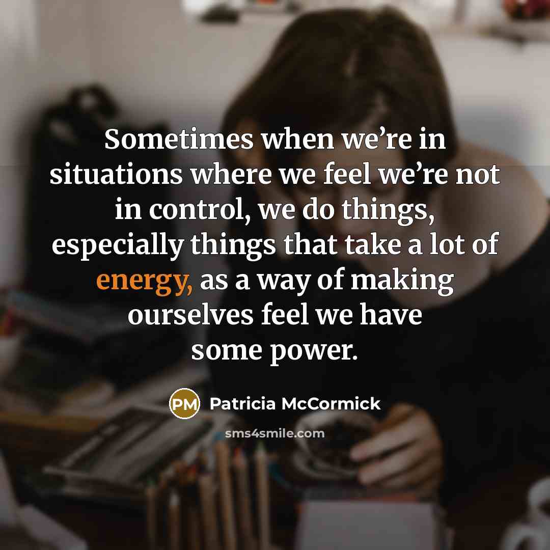 “Sometimes when we’re in situations where we feel we’re not in control, we do things, especially things that take a lot of energy, as a way of making ourselves feel we have some power.” quote by Patricia McCormick