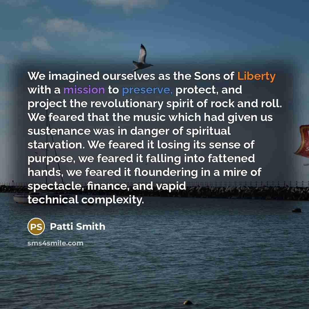 “We imagined ourselves as the Sons of Liberty with a mission to preserve, protect, and project the revolutionary spirit of rock and roll. We feared that the music which had given us sustenance was in danger of spiritual starvation. We feared it losing its sense of purpose, we feared it falling into…” quote by Patti Smith