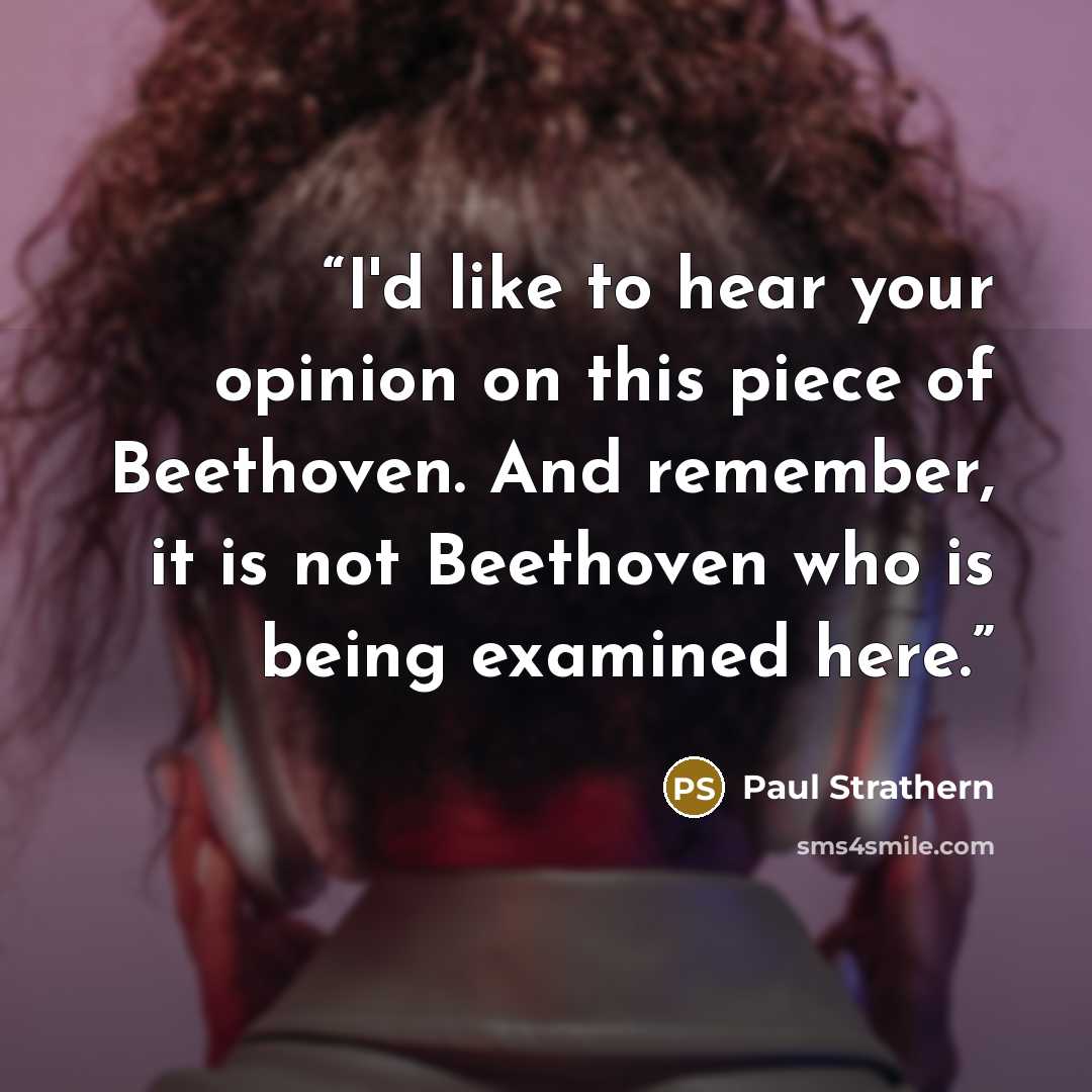 “I'd like to hear your opinion on this piece of Beethoven. And remember, it is not Beethoven who is being examined here.” quote by Paul Strathern