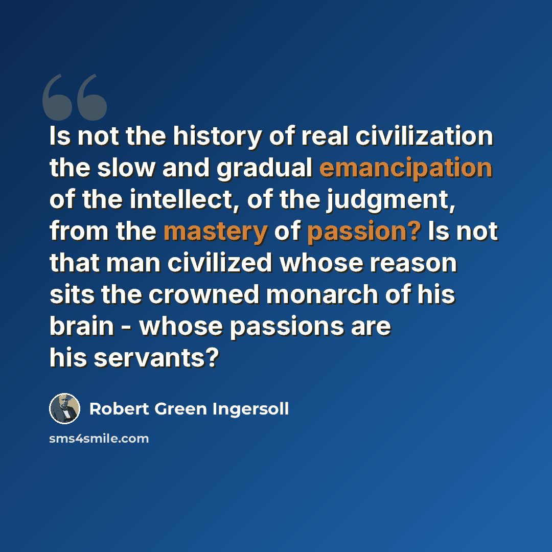 “Is not the history of real civilization the slow and gradual emancipation of the intellect, of the judgment, from the mastery of passion? Is not that man civilized whose reason sits the crowned monarch of his brain - whose passions are his servants?” quote by Robert Green Ingersoll