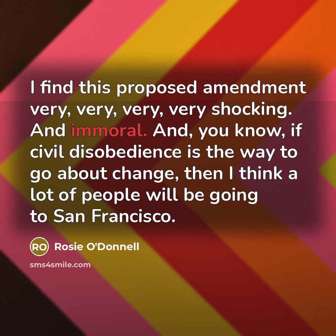 “I find this proposed amendment very, very, very, very shocking. And immoral. And, you know, if civil disobedience is the way to go about change, then I think a lot of people will be going to San Francisco.” quote by Rosie O'Donnell