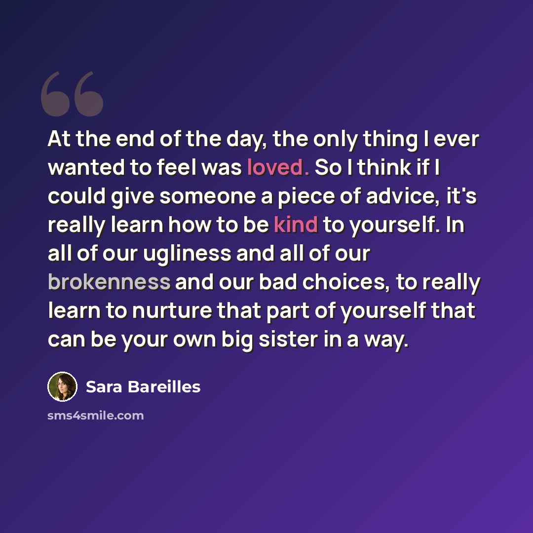 “At the end of the day, the only thing I ever wanted to feel was loved. So I think if I could give someone a piece of advice, it's really learn how to be kind to yourself. In all of our ugliness and all of our brokenness and our bad choices, to really learn to nurture that part of yourself that can…” quote by Sara Bareilles
