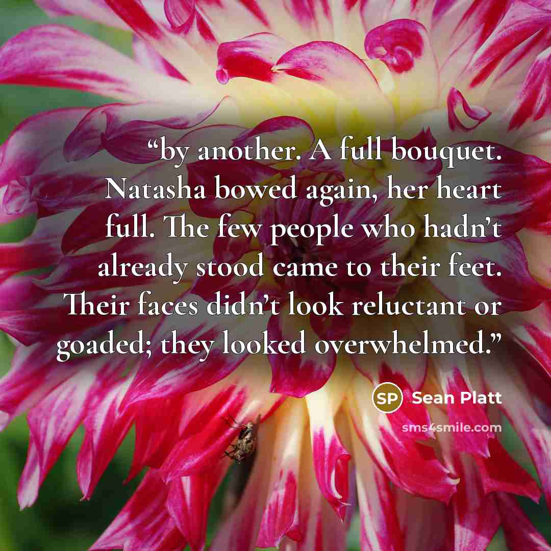 “by another. A full bouquet. Natasha bowed again, her heart full. The few people who hadn’t already stood came to their feet. Their faces didn’t look reluctant or goaded; they looked overwhelmed.” quote by Sean Platt