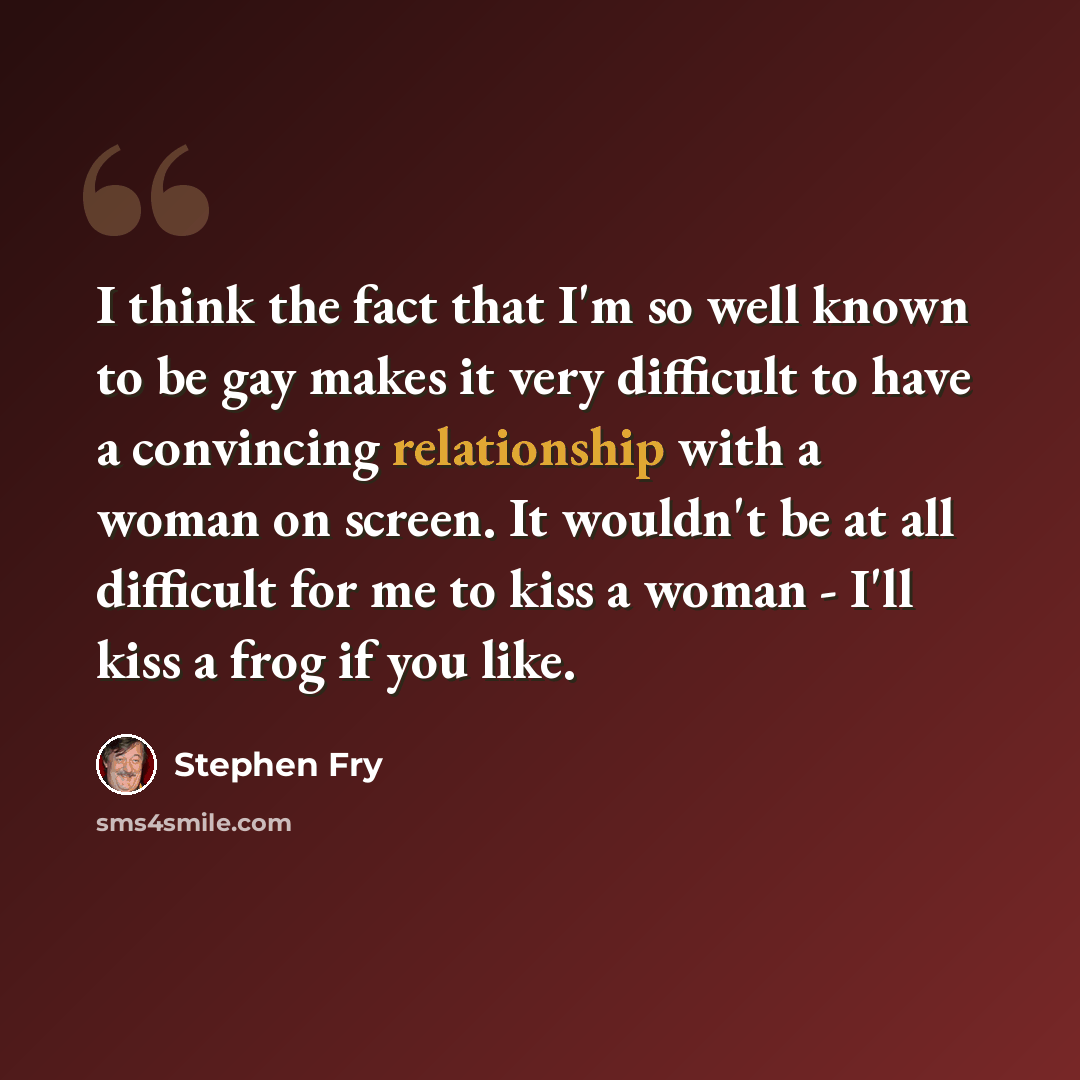 “I think the fact that I'm so well known to be gay makes it very difficult to have a convincing relationship with a woman on screen. It wouldn't be at all difficult for me to kiss a woman - I'll kiss a frog if you like.” quote by Stephen Fry