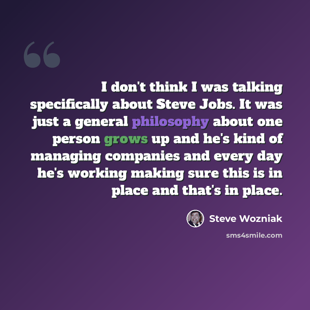 “I don't think I was talking specifically about Steve Jobs. It was just a general philosophy about one person grows up and he's kind of managing companies and every day he's working making sure this is in place and that's in place.” quote by Steve Wozniak