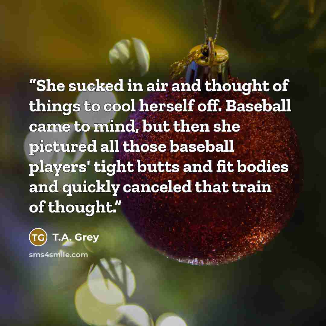 “She sucked in air and thought of things to cool herself off. Baseball came to mind, but then she pictured all those baseball players' tight butts and fit bodies and quickly canceled that train of thought.” quote by T.A. Grey