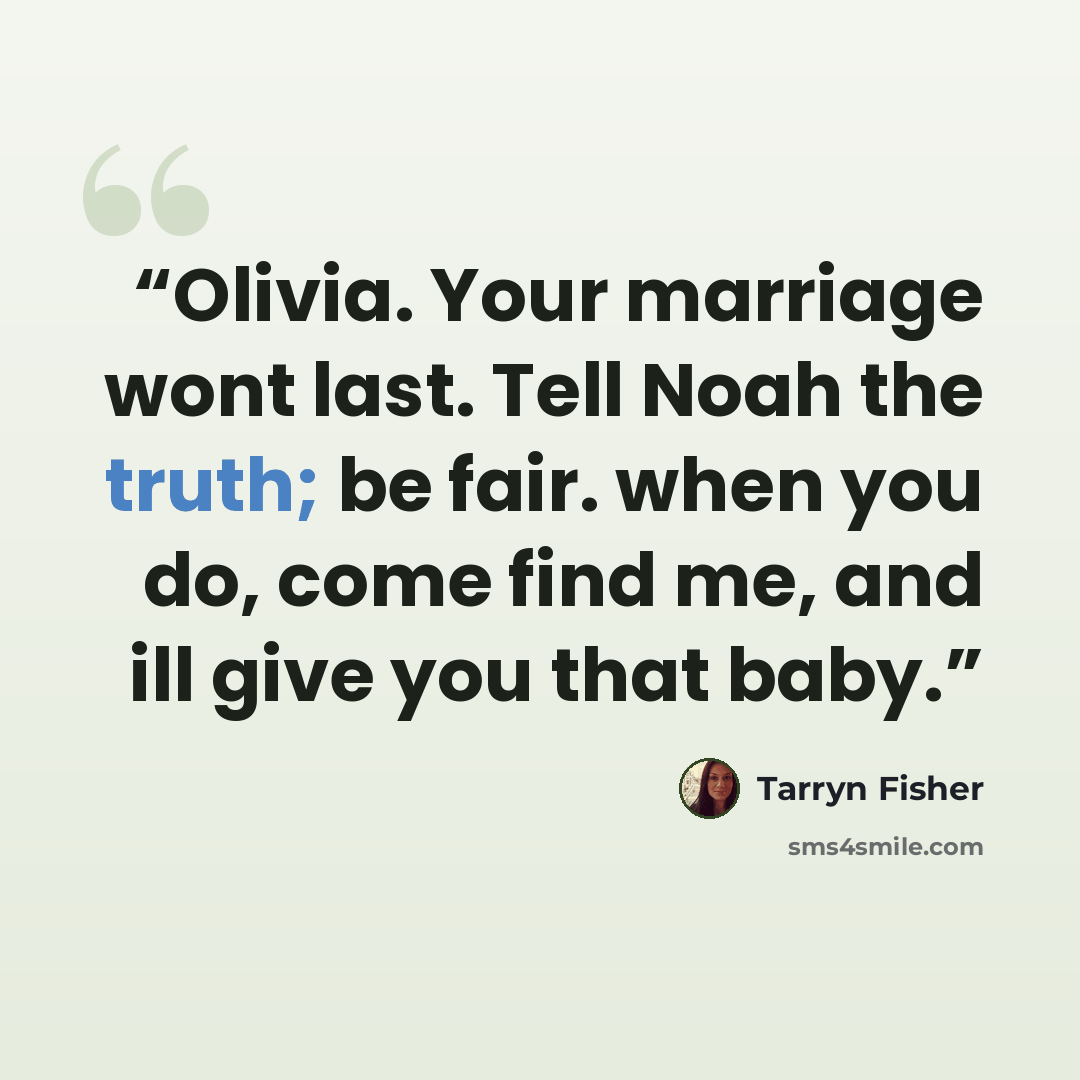 “Olivia. Your marriage wont last. Tell Noah the truth; be fair. when you do, come find me, and ill give you that baby.” quote by Tarryn Fisher