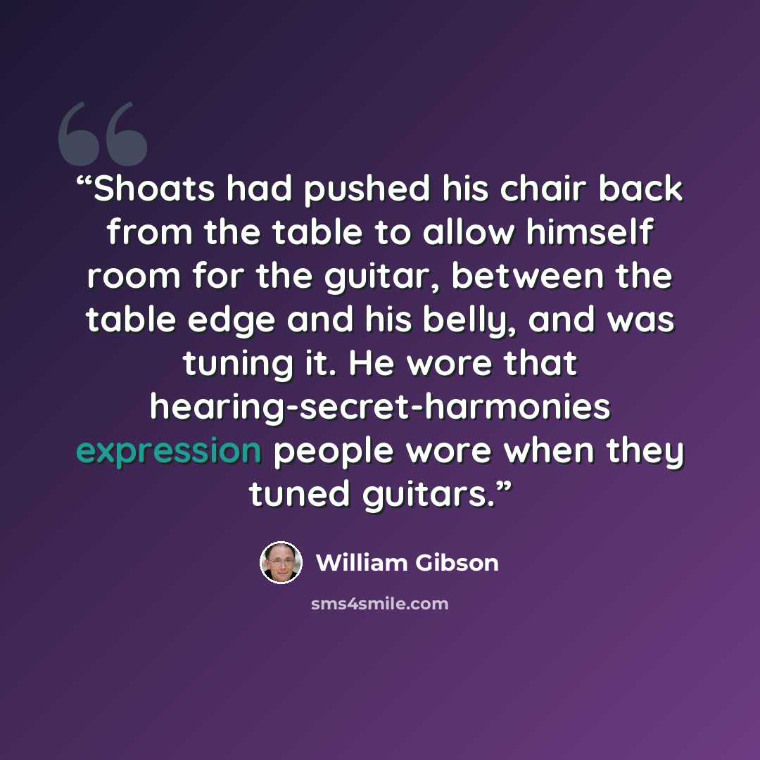 “Shoats had pushed his chair back from the table to allow himself room for the guitar, between the table edge and his belly, and was tuning it. He wore that hearing-secret-harmonies expression people wore when they tuned guitars.” quote by William Gibson