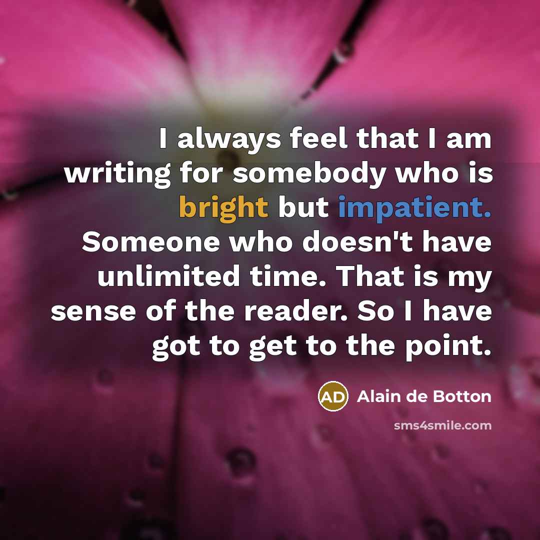 “I always feel that I am writing for somebody who is bright but impatient. Someone who doesn't have unlimited time. That is my sense of the reader. So I have got to get to the point.” quote by Alain de Botton