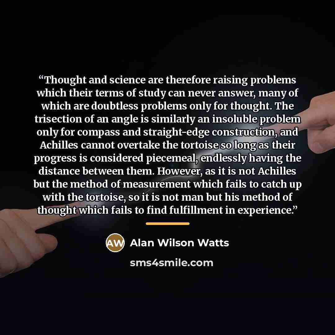“Thought and science are therefore raising problems which their terms of study can never answer, many of which are doubtless problems only for thought. The trisection of an angle is similarly an insoluble problem only for compass and straight-edge construction, and Achilles cannot overtake the…” quote by Alan Wilson Watts