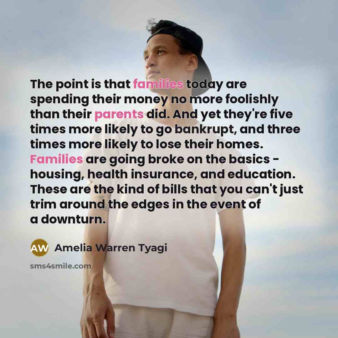 “The point is that families today are spending their money no more foolishly than their parents did. And yet they're five times more likely to go bankrupt, and three times more likely to lose their homes. Families are going broke on the basics - housing, health insurance, and education. These are…” quote by Amelia Warren Tyagi