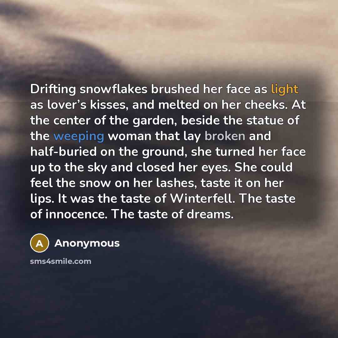 “Drifting snowflakes brushed her face as light as lover’s kisses, and melted on her cheeks. At the center of the garden, beside the statue of the weeping woman that lay broken and half-buried on the ground, she turned her face up to the sky and closed her eyes. She could feel the snow on her…” quote by Anonymous
