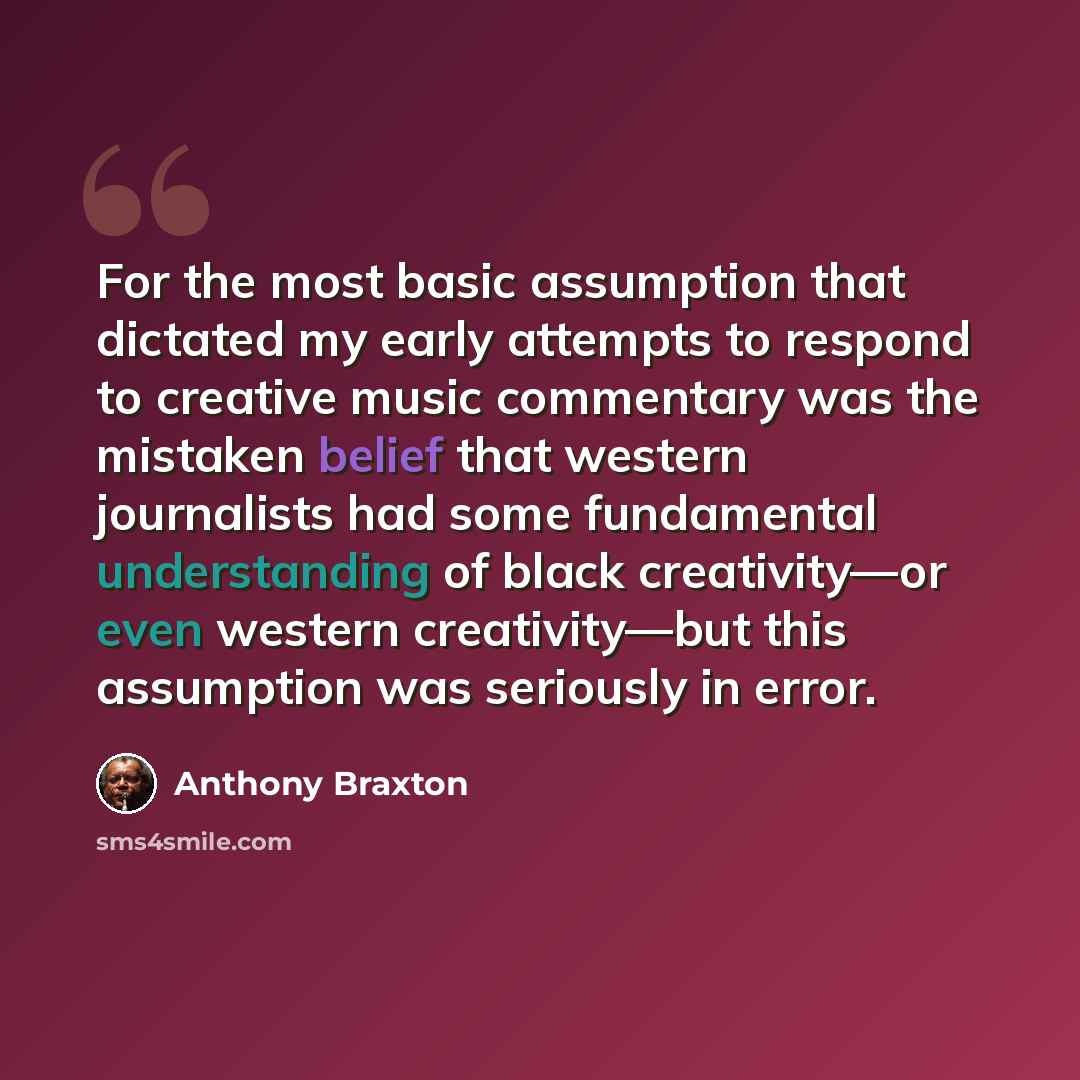“For the most basic assumption that dictated my early attempts to respond to creative music commentary was the mistaken belief that western journalists had some fundamental understanding of black creativity—or even western creativity—but this assumption was seriously in error.” quote by Anthony Braxton