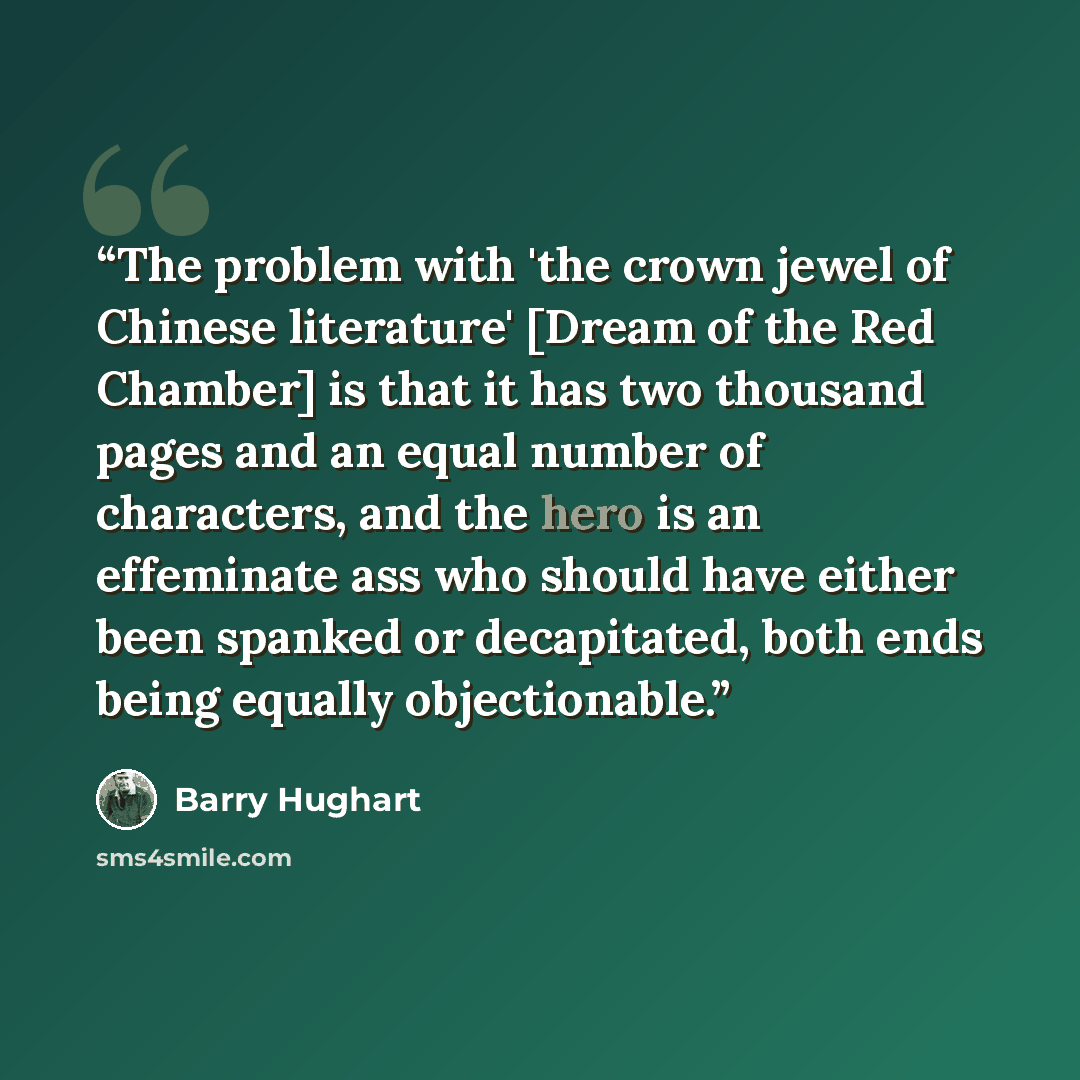 “The problem with 'the crown jewel of Chinese literature' [Dream of the Red Chamber] is that it has two thousand pages and an equal number of characters, and the hero is an effeminate ass who should have either been spanked or decapitated, both ends being equally objectionable.” quote by Barry Hughart