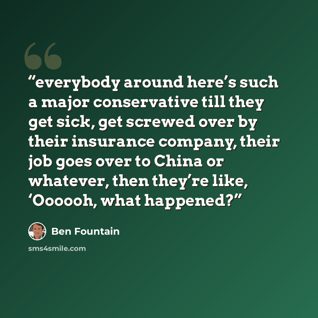 “everybody around here’s such a major conservative till they get sick, get screwed over by their insurance company, their job goes over to China or whatever, then they’re like, ‘Oooooh, what happened?” quote by Ben Fountain