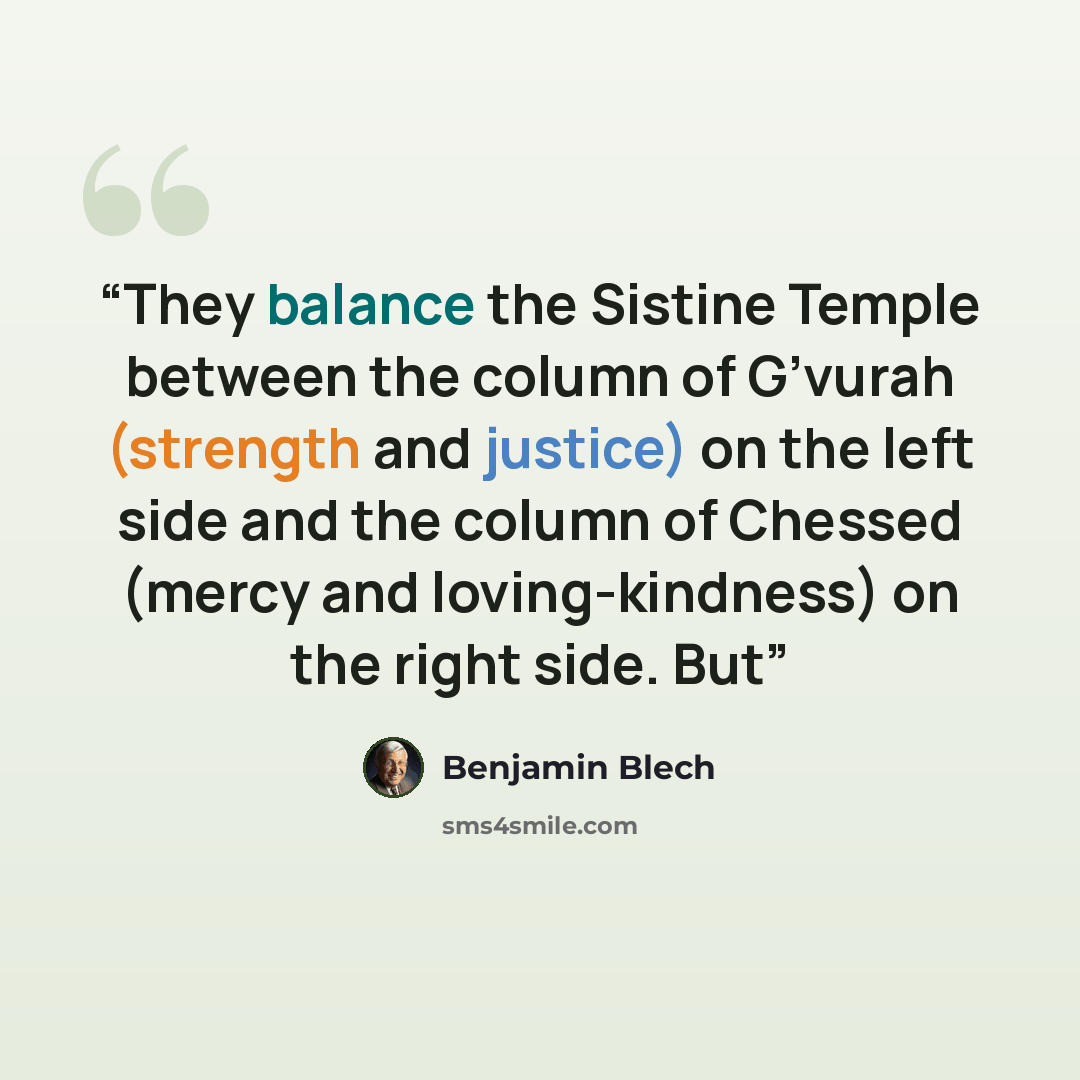 “They balance the Sistine Temple between the column of G’vurah (strength and justice) on the left side and the column of Chessed (mercy and loving-kindness) on the right side. But” quote by Benjamin Blech