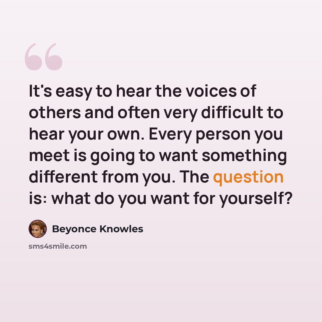“It's easy to hear the voices of others and often very difficult to hear your own. Every person you meet is going to want something different from you. The question is: what do you want for yourself?” quote by Beyonce Knowles