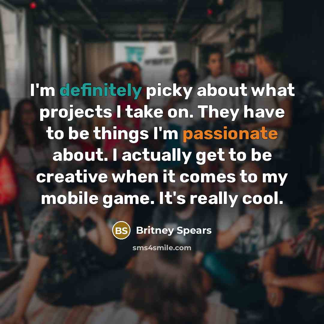 “I'm definitely picky about what projects I take on. They have to be things I'm passionate about. I actually get to be creative when it comes to my mobile game. It's really cool.” quote by Britney Spears