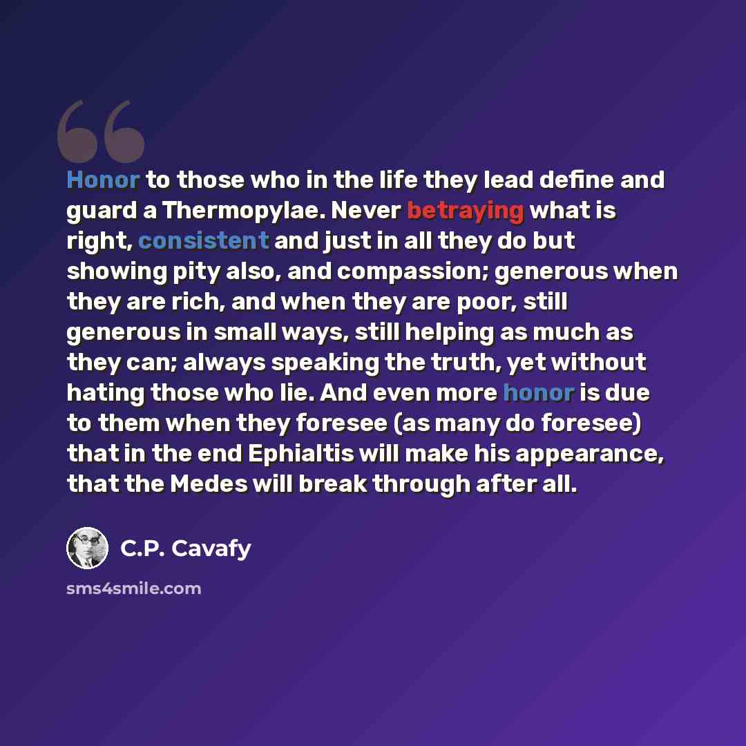 “Honor to those who in the life they lead define and guard a Thermopylae. Never betraying what is right, consistent and just in all they do but showing pity also, and compassion; generous when they are rich, and when they are poor, still generous in small ways, still helping as much as they can…” quote by C.P. Cavafy