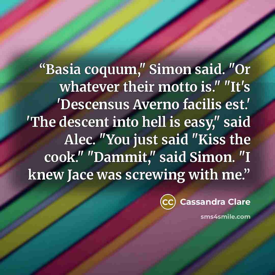 “Basia coquum," Simon said. "Or whatever their motto is." "It's 'Descensus Averno facilis est.' 'The descent into hell is easy," said Alec. "You just said "Kiss the cook." "Dammit," said Simon. "I knew Jace was screwing with me.” quote by Cassandra Clare