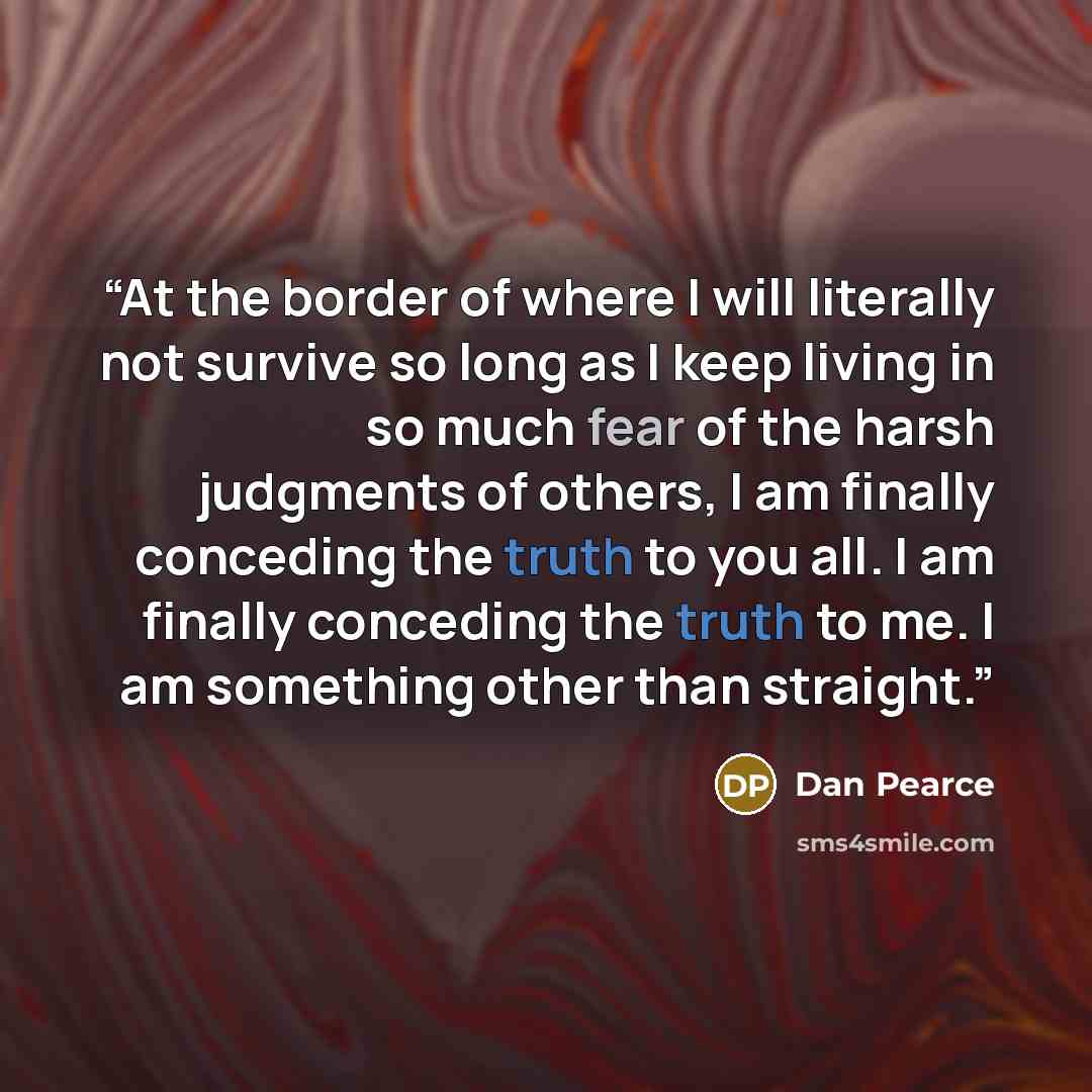 “At the border of where I will literally not survive so long as I keep living in so much fear of the harsh judgments of others, I am finally conceding the truth to you all. I am finally conceding the truth to me. I am something other than straight.” quote by Dan Pearce