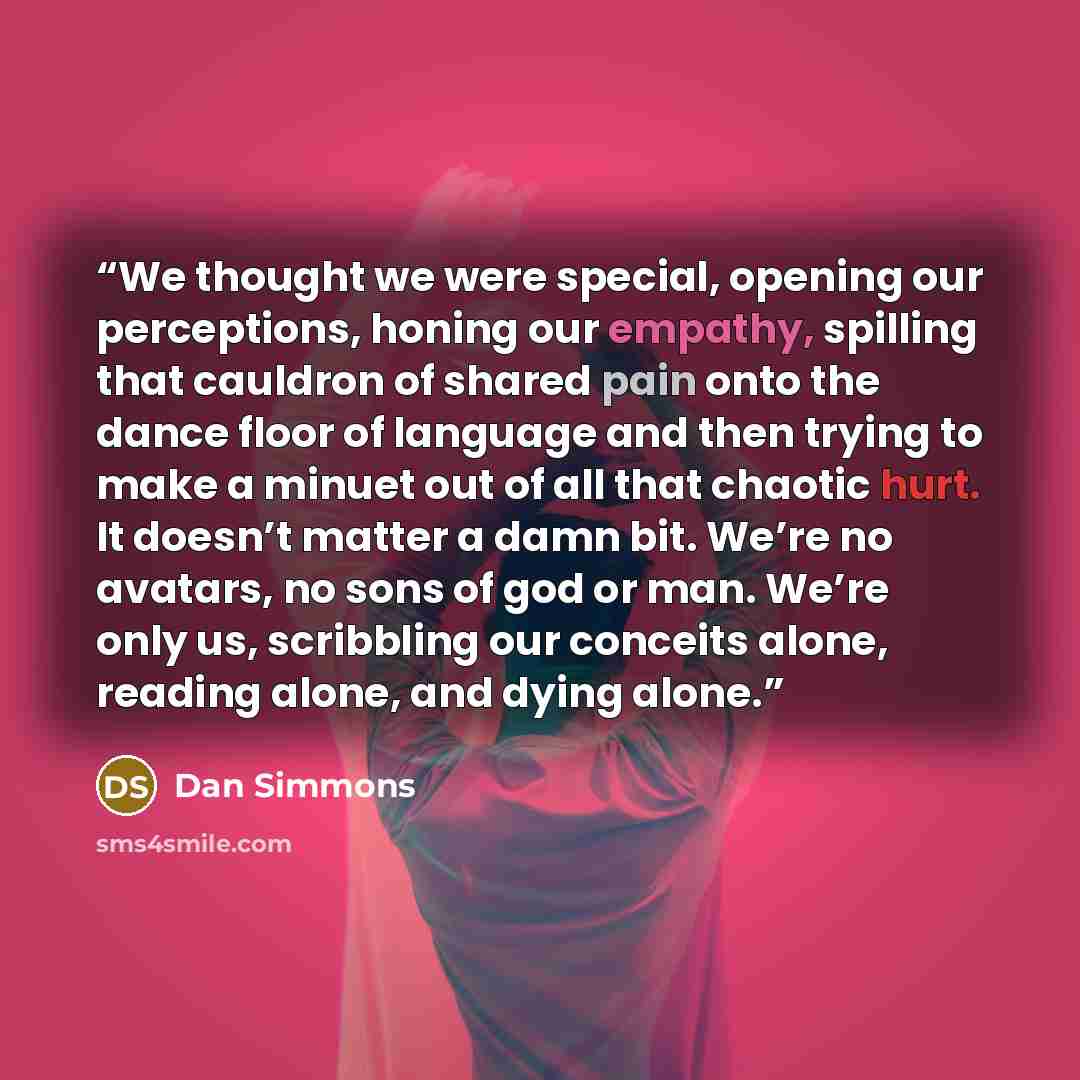 “We thought we were special, opening our perceptions, honing our empathy, spilling that cauldron of shared pain onto the dance floor of language and then trying to make a minuet out of all that chaotic hurt. It doesn’t matter a damn bit. We’re no avatars, no sons of god or man. We’re only us…” quote by Dan Simmons