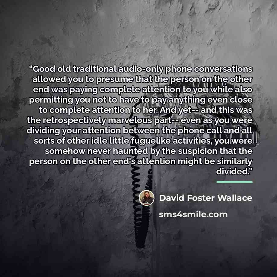 “Good old traditional audio-only phone conversations allowed you to presume that the person on the other end was paying complete attention to you while also permitting you not to have to pay anything even close to complete attention to her. And yet-- and this was the retrospectively marvelous…” quote by David Foster Wallace