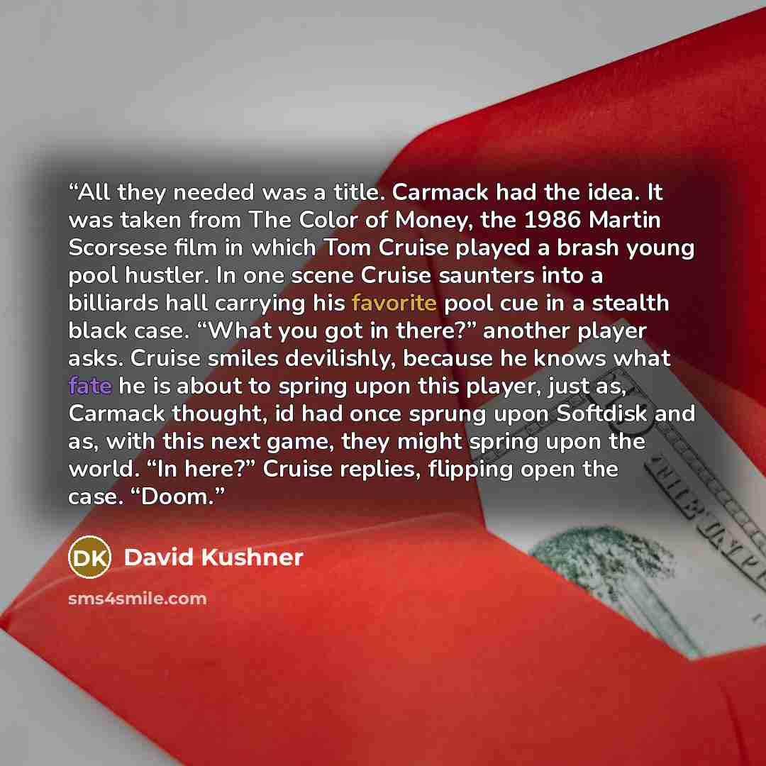 “All they needed was a title. Carmack had the idea. It was taken from The Color of Money, the 1986 Martin Scorsese film in which Tom Cruise played a brash young pool hustler. In one scene Cruise saunters into a billiards hall carrying his favorite pool cue in a stealth black case. “What you got in…” quote by David Kushner