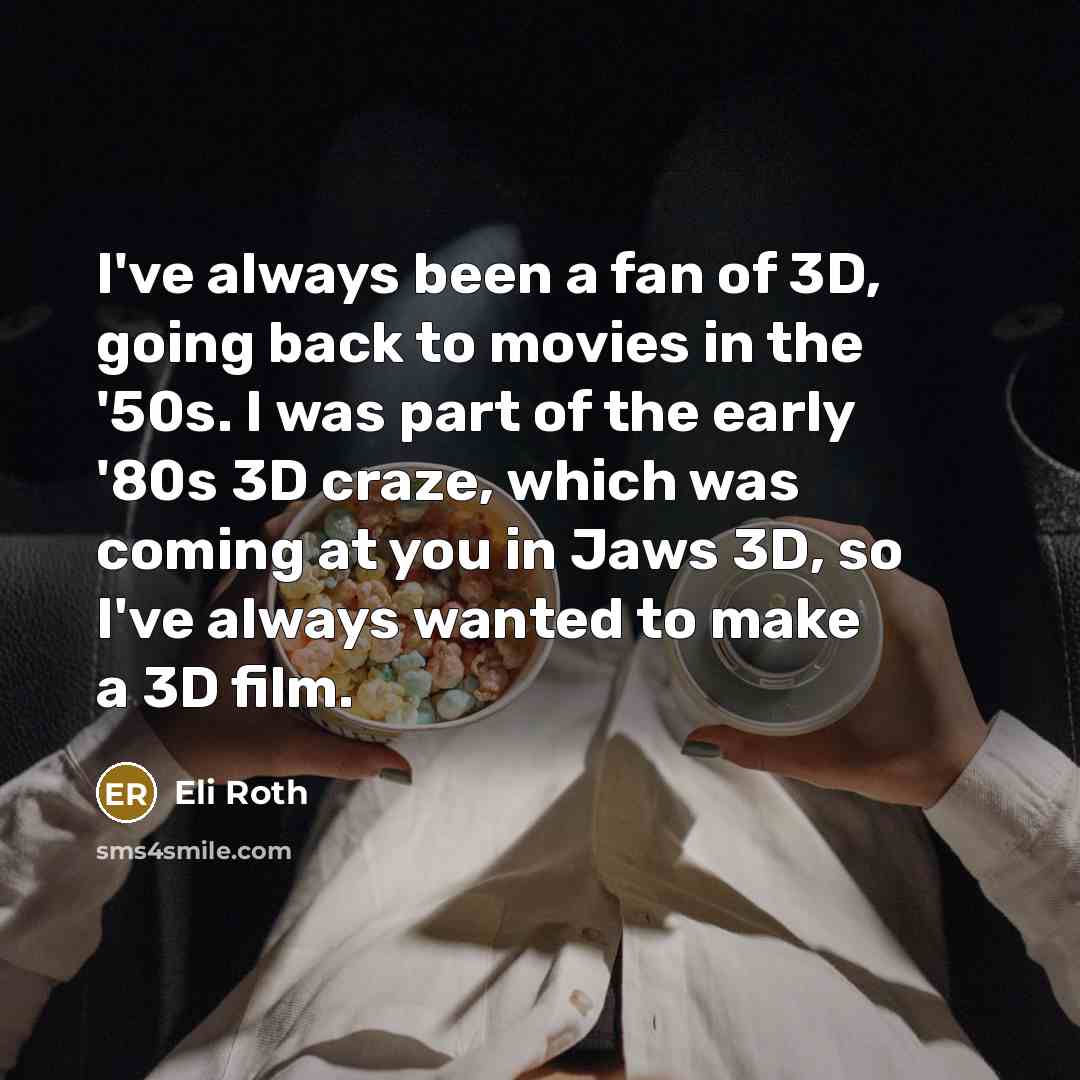 “I've always been a fan of 3D, going back to movies in the '50s. I was part of the early '80s 3D craze, which was coming at you in Jaws 3D, so I've always wanted to make a 3D film.” quote by Eli Roth