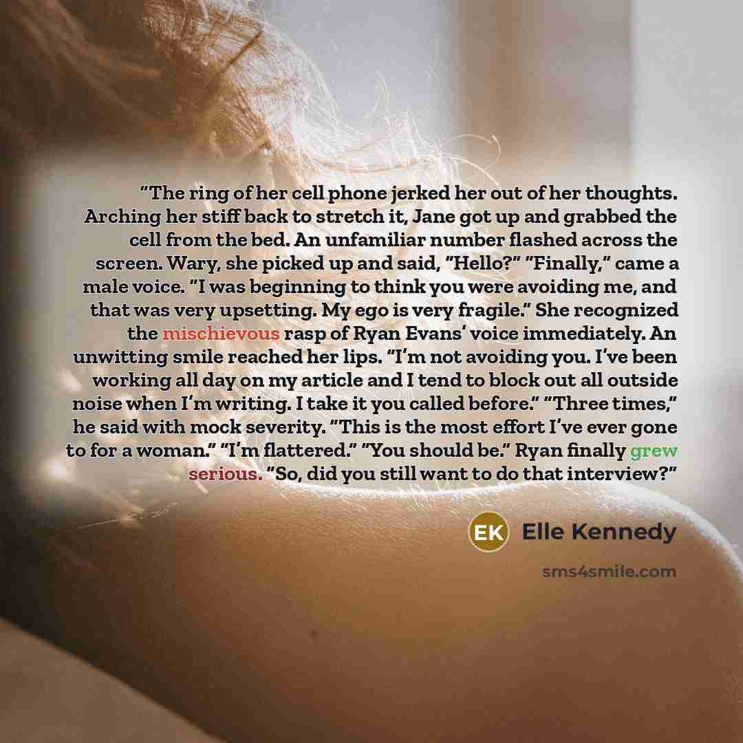 “The ring of her cell phone jerked her out of her thoughts. Arching her stiff back to stretch it, Jane got up and grabbed the cell from the bed. An unfamiliar number flashed across the screen. Wary, she picked up and said, “Hello?” “Finally,” came a male voice. “I was beginning to think you were…” quote by Elle Kennedy