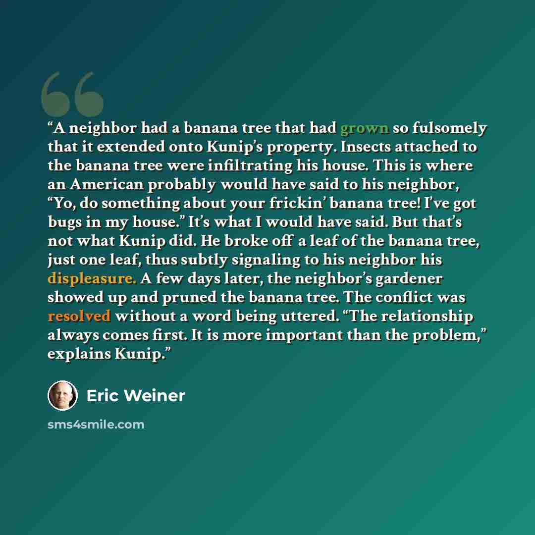 “A neighbor had a banana tree that had grown so fulsomely that it extended onto Kunip’s property. Insects attached to the banana tree were infiltrating his house. This is where an American probably would have said to his neighbor, “Yo, do something about your frickin’ banana tree! I’ve got bugs in…” quote by Eric Weiner