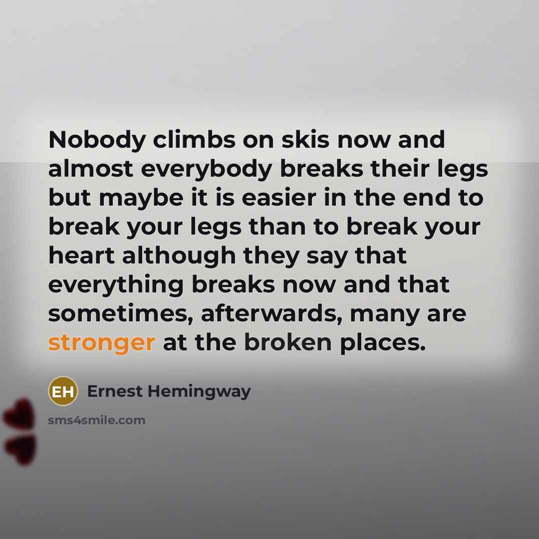 “Nobody climbs on skis now and almost everybody breaks their legs but maybe it is easier in the end to break your legs than to break your heart although they say that everything breaks now and that sometimes, afterwards, many are stronger at the broken places.” quote by Ernest Hemingway