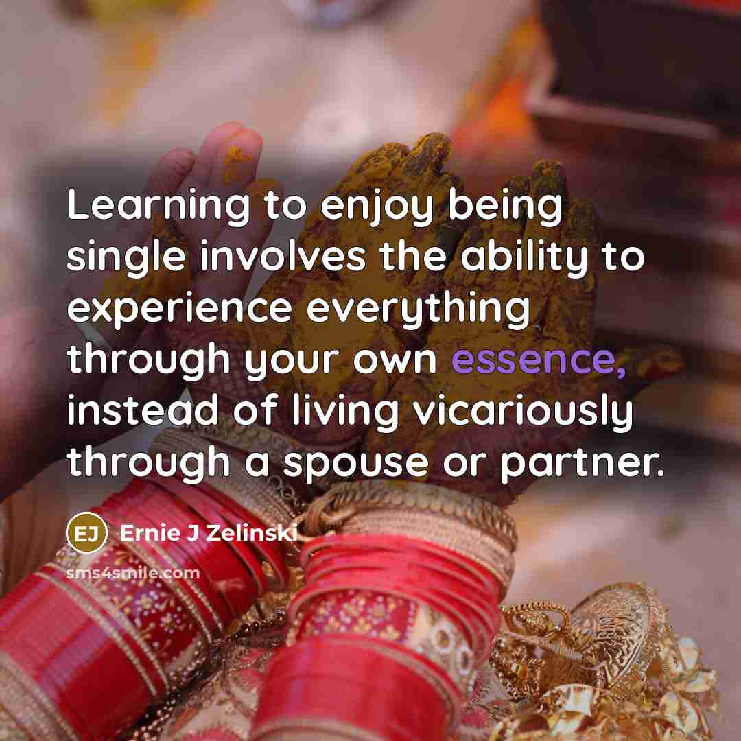 “Learning to enjoy being single involves the ability to experience everything through your own essence, instead of living vicariously through a spouse or partner.” quote by Ernie J Zelinski