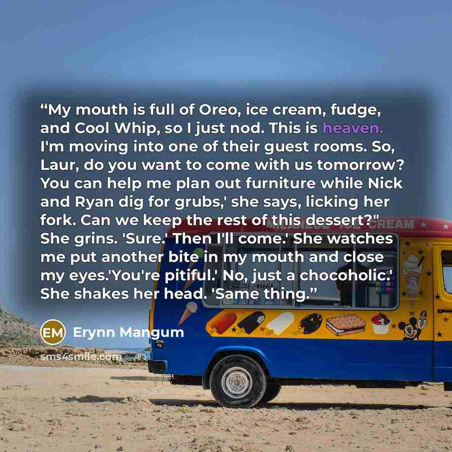 “My mouth is full of Oreo, ice cream, fudge, and Cool Whip, so I just nod. This is heaven. I'm moving into one of their guest rooms. So, Laur, do you want to come with us tomorrow? You can help me plan out furniture while Nick and Ryan dig for grubs,' she says, licking her fork. Can we keep the…” quote by Erynn Mangum