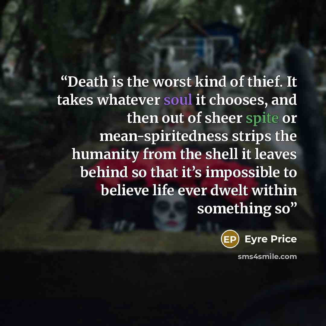 “Death is the worst kind of thief. It takes whatever soul it chooses, and then out of sheer spite or mean-spiritedness strips the humanity from the shell it leaves behind so that it’s impossible to believe life ever dwelt within something so” quote by Eyre Price