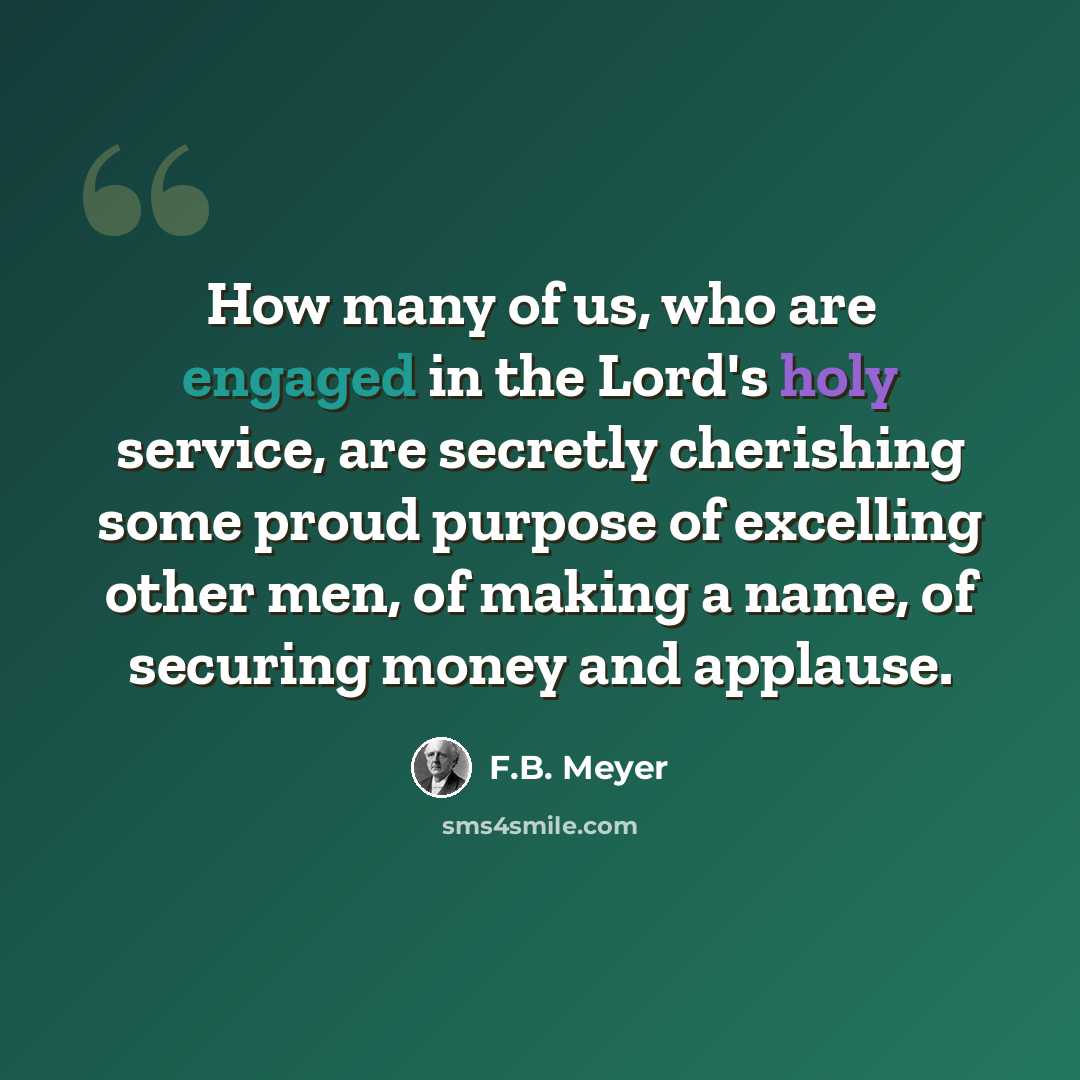 “How many of us, who are engaged in the Lord's holy service, are secretly cherishing some proud purpose of excelling other men, of making a name, of securing money and applause.” quote by F.B. Meyer