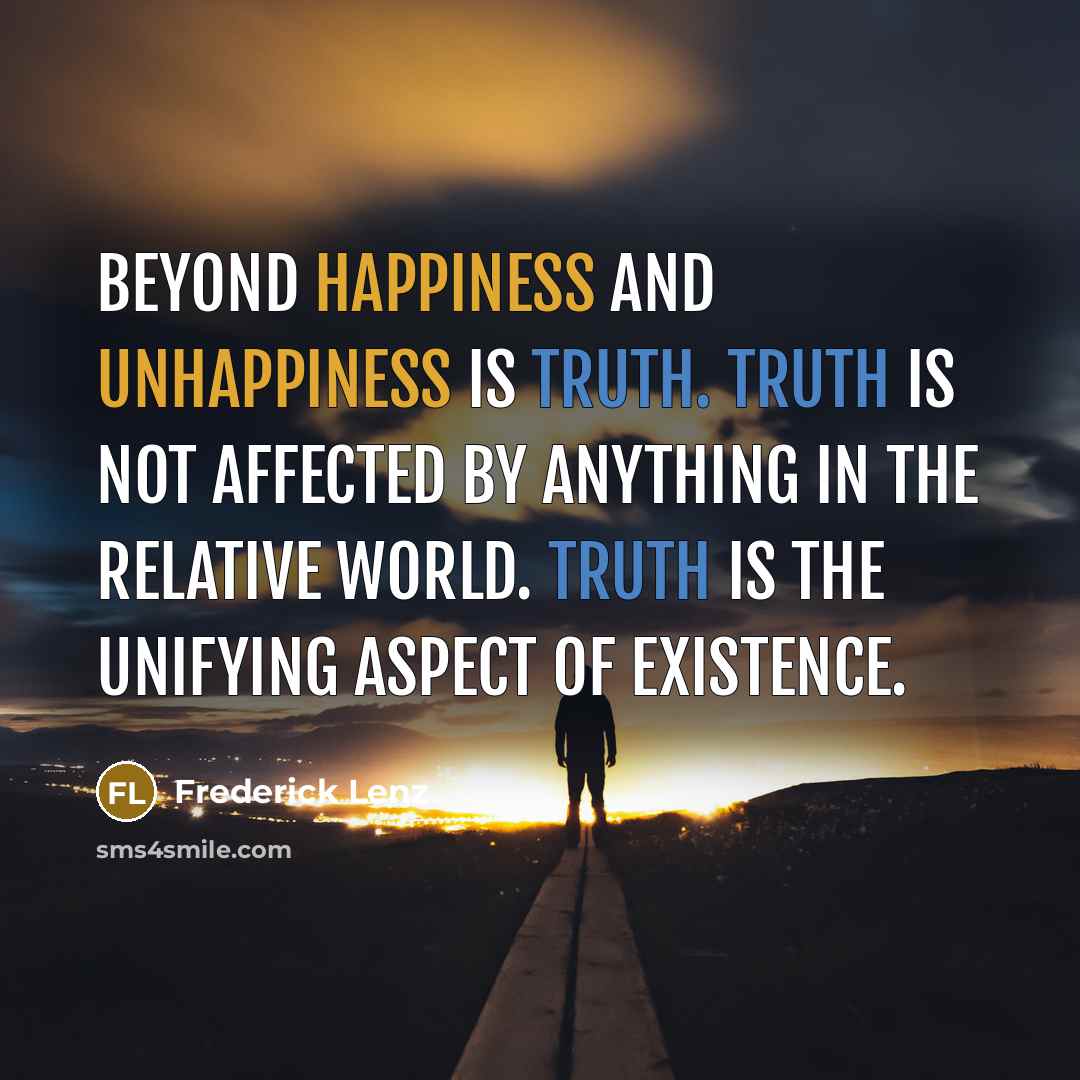 “Beyond happiness and unhappiness is truth. Truth is not affected by anything in the relative world. Truth is the unifying aspect of existence.” quote by Frederick Lenz