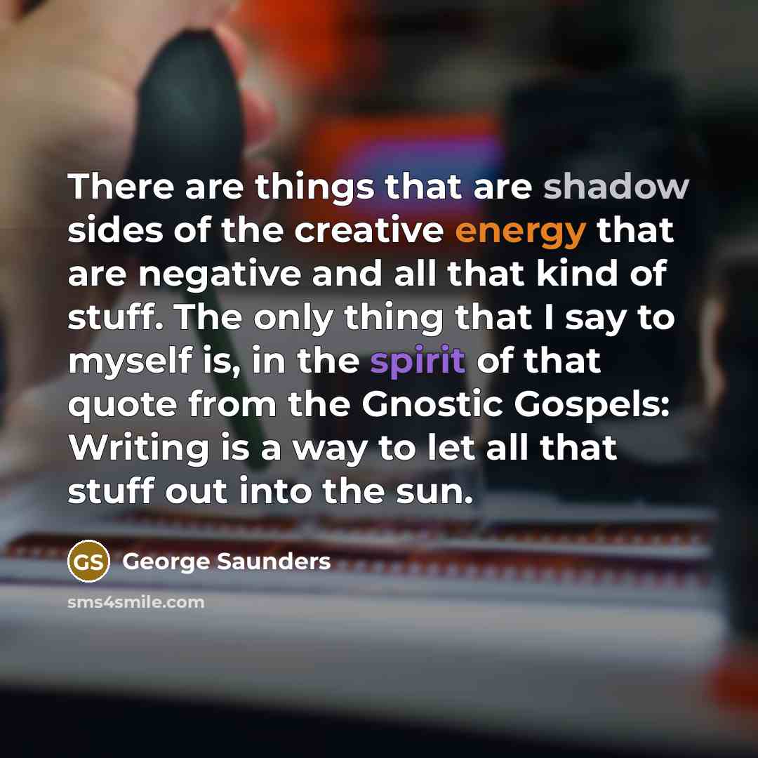 “There are things that are shadow sides of the creative energy that are negative and all that kind of stuff. The only thing that I say to myself is, in the spirit of that quote from the Gnostic Gospels: Writing is a way to let all that stuff out into the sun.” quote by George Saunders