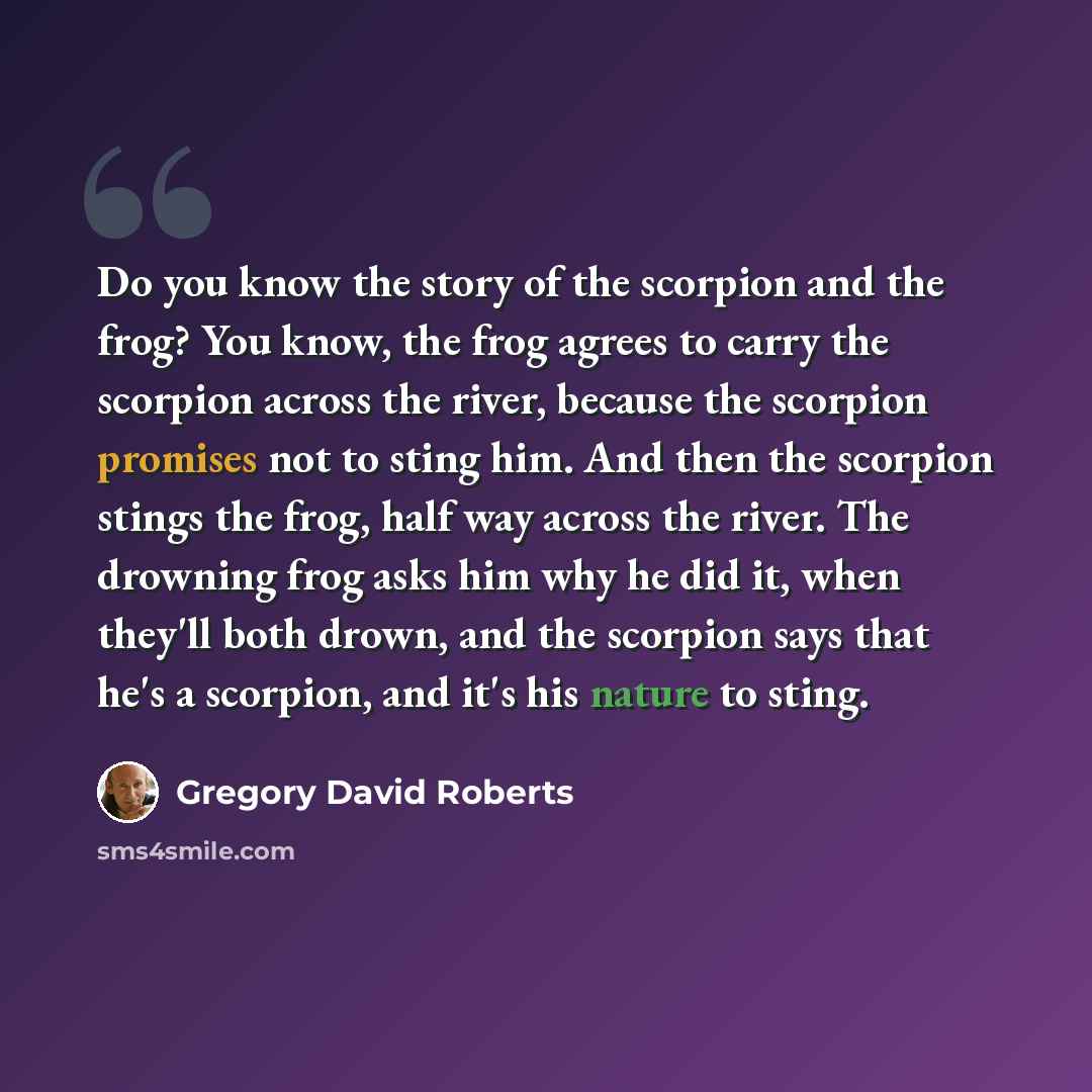 “Do you know the story of the scorpion and the frog? You know, the frog agrees to carry the scorpion across the river, because the scorpion promises not to sting him. And then the scorpion stings the frog, half way across the river. The drowning frog asks him why he did it, when they'll both drown…” quote by Gregory David Roberts