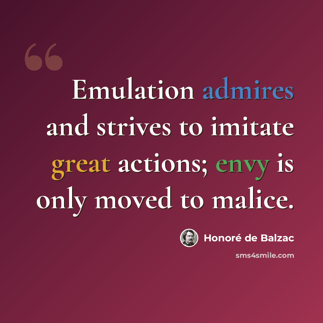 “Emulation admires and strives to imitate great actions; envy is only moved to malice.” quote by Honore de Balzac