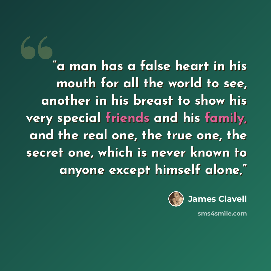 “a man has a false heart in his mouth for all the world to see, another in his breast to show his very special friends and his family, and the real one, the true one, the secret one, which is never known to anyone except himself alone,” quote by James Clavell