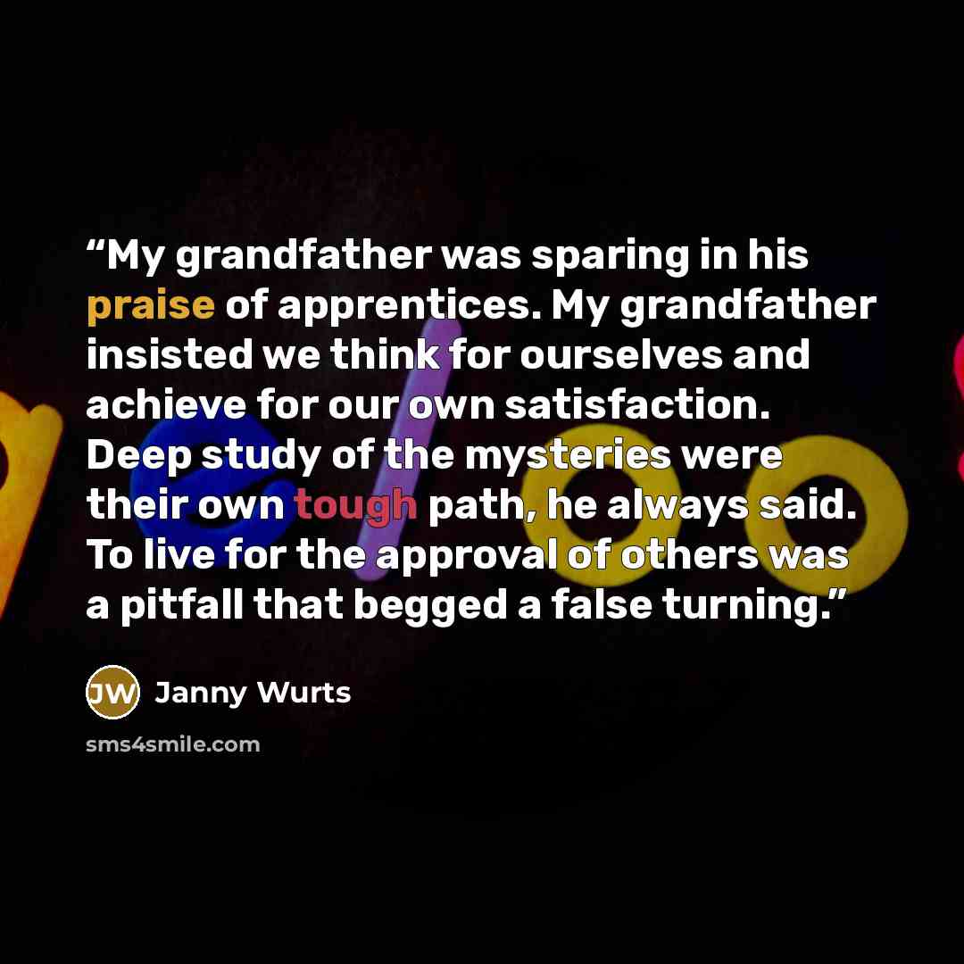 “My grandfather was sparing in his praise of apprentices. My grandfather insisted we think for ourselves and achieve for our own satisfaction. Deep study of the mysteries were their own tough path, he always said. To live for the approval of others was a pitfall that begged a false turning.” quote by Janny Wurts