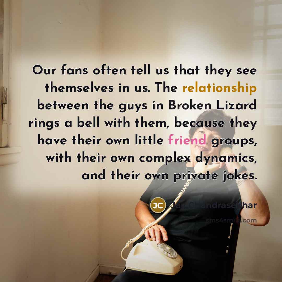 “Our fans often tell us that they see themselves in us. The relationship between the guys in Broken Lizard rings a bell with them, because they have their own little friend groups, with their own complex dynamics, and their own private jokes.” quote by Jay Chandrasekhar